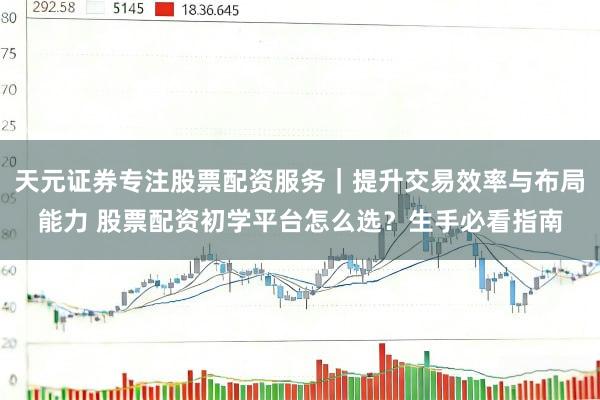 天元证券专注股票配资服务｜提升交易效率与布局能力 股票配资初学平台怎么选？生手必看指南