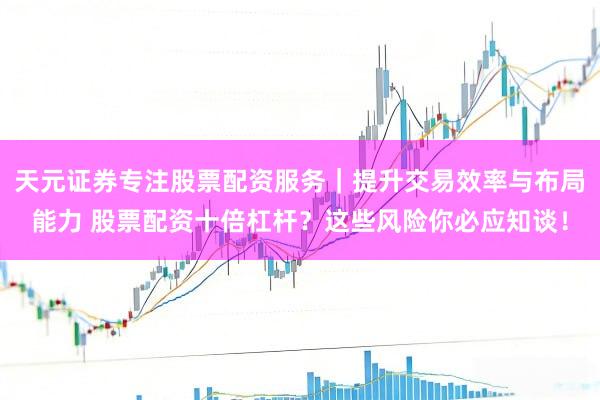 天元证券专注股票配资服务｜提升交易效率与布局能力 股票配资十倍杠杆？这些风险你必应知谈！