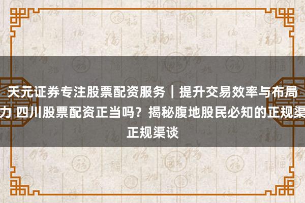 天元证券专注股票配资服务｜提升交易效率与布局能力 四川股票配资正当吗？揭秘腹地股民必知的正规渠谈