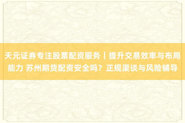 天元证券专注股票配资服务｜提升交易效率与布局能力 苏州期货配资安全吗？正规渠谈与风险辅导