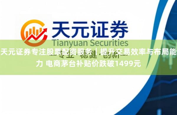 天元证券专注股票配资服务｜提升交易效率与布局能力 电商茅台补贴价跌破1499元