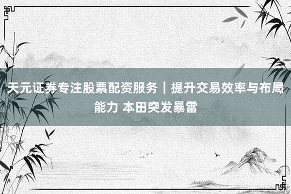 天元证券专注股票配资服务｜提升交易效率与布局能力 本田突发暴雷