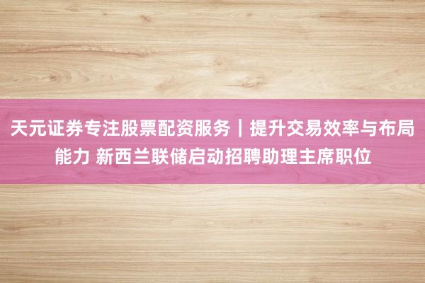 天元证券专注股票配资服务｜提升交易效率与布局能力 新西兰联储启动招聘助理主席职位
