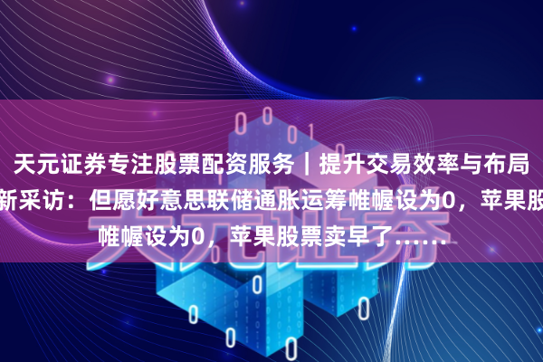 天元证券专注股票配资服务｜提升交易效率与布局能力 巴菲特最新采访：但愿好意思联储通胀运筹帷幄设为0，苹果股票卖早了……