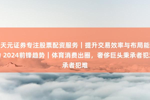 天元证券专注股票配资服务|提升交易效率与布局能力 2024前锋趋势|体育消费出圈,奢侈巨头秉承者犯难