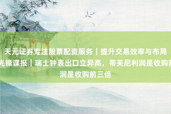 天元证券专注股票配资服务｜提升交易效率与布局能力 先锋谍报｜瑞士钟表出口立异高，蒂芙尼利润是收购前三倍