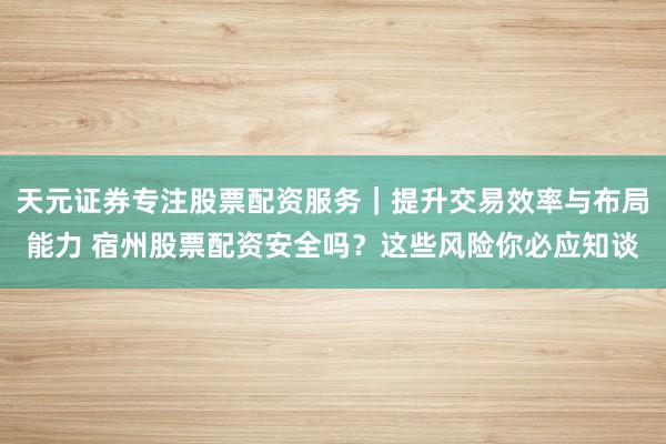 天元证券专注股票配资服务｜提升交易效率与布局能力 宿州股票配资安全吗？这些风险你必应知谈