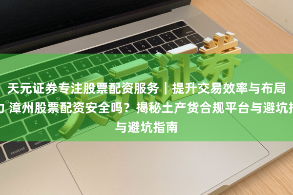 天元证券专注股票配资服务｜提升交易效率与布局能力 漳州股票配资安全吗？揭秘土产货合规平台与避坑指南