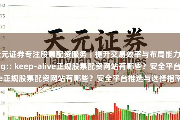 天元证券专注股票配资服务｜提升交易效率与布局能力 365jz_error_msg:: keep-alive正规股票配资网站有哪些？安全平台推选与选择指南