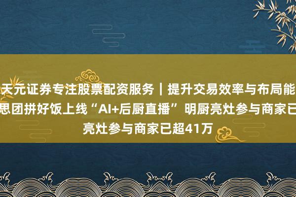 天元证券专注股票配资服务｜提升交易效率与布局能力 好意思团拼好饭上线“AI+后厨直播” 明厨亮灶参与商家已超41万