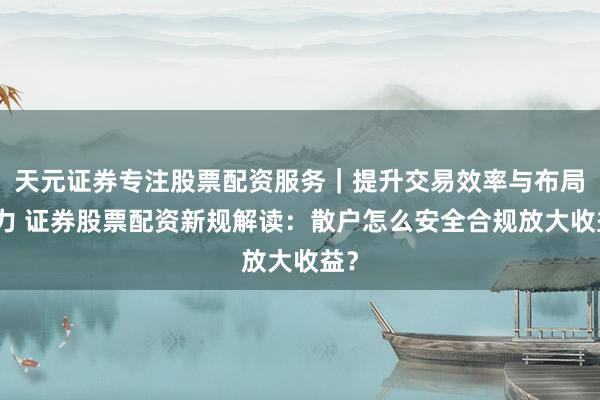 天元证券专注股票配资服务｜提升交易效率与布局能力 证券股票配资新规解读：散户怎么安全合规放大收益？