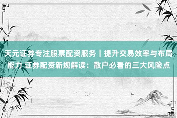 天元证券专注股票配资服务｜提升交易效率与布局能力 证券配资新规解读：散户必看的三大风险点