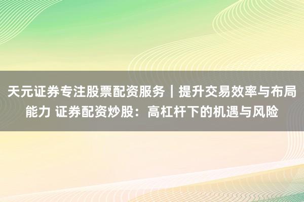 天元证券专注股票配资服务｜提升交易效率与布局能力 证券配资炒股：高杠杆下的机遇与风险