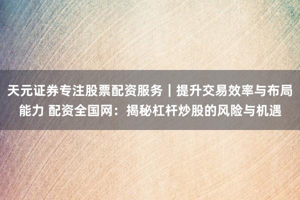天元证券专注股票配资服务｜提升交易效率与布局能力 配资全国网：揭秘杠杆炒股的风险与机遇