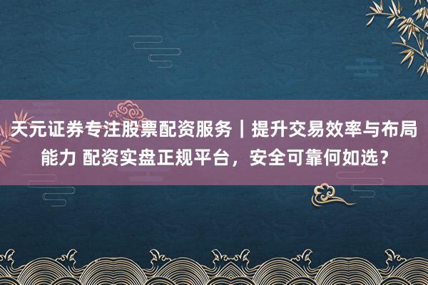 天元证券专注股票配资服务｜提升交易效率与布局能力 配资实盘正规平台，安全可靠何如选？