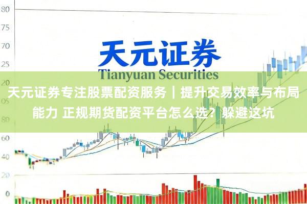 天元证券专注股票配资服务｜提升交易效率与布局能力 正规期货配资平台怎么选？躲避这坑