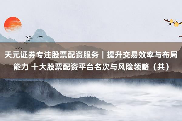 天元证券专注股票配资服务｜提升交易效率与布局能力 十大股票配资平台名次与风险领略（共）