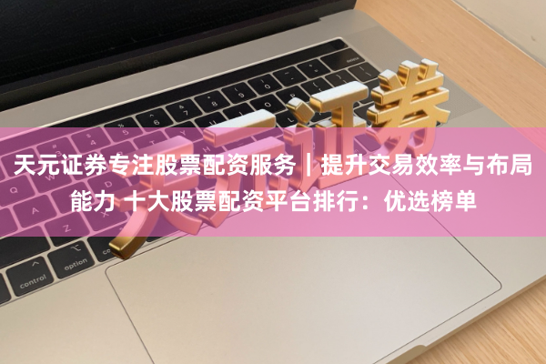 天元证券专注股票配资服务｜提升交易效率与布局能力 十大股票配资平台排行：优选榜单
