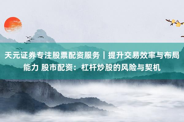 天元证券专注股票配资服务｜提升交易效率与布局能力 股市配资：杠杆炒股的风险与契机