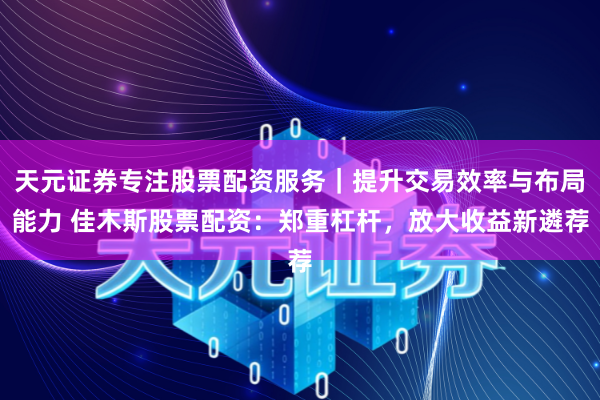 天元证券专注股票配资服务｜提升交易效率与布局能力 佳木斯股票配资：郑重杠杆，放大收益新遴荐