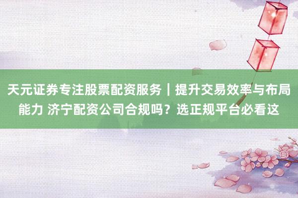 天元证券专注股票配资服务｜提升交易效率与布局能力 济宁配资公司合规吗？选正规平台必看这