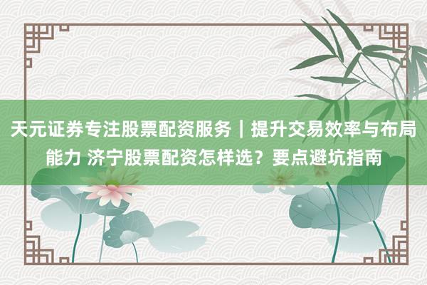 天元证券专注股票配资服务｜提升交易效率与布局能力 济宁股票配资怎样选？要点避坑指南