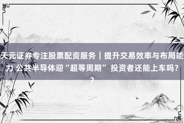 天元证券专注股票配资服务｜提升交易效率与布局能力 公共半导体迎“超等周期” 投资者还能上车吗？