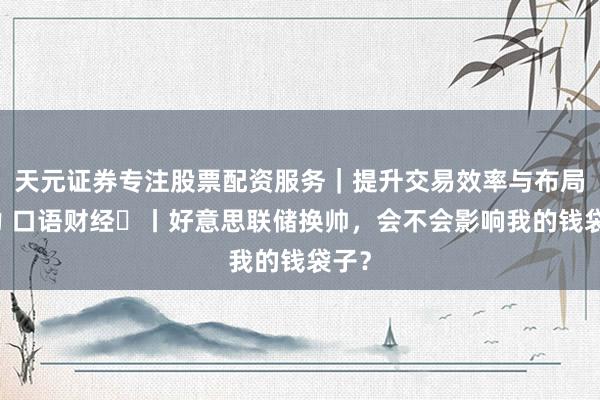 天元证券专注股票配资服务｜提升交易效率与布局能力 口语财经⑭丨好意思联储换帅，会不会影响我的钱袋子？