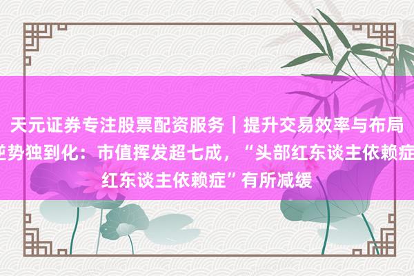 天元证券专注股票配资服务｜提升交易效率与布局能力 如涵逆势独到化：市值挥发超七成，“头部红东谈主依赖症”有所减缓