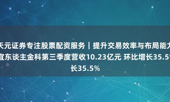 天元证券专注股票配资服务｜提升交易效率与布局能力 宜东谈主金科第三季度营收10.23亿元 环比增长35.5%