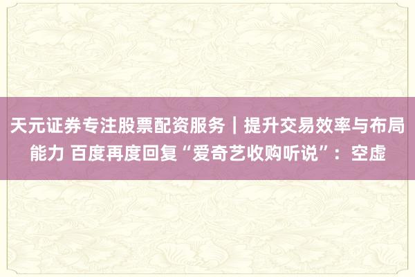 天元证券专注股票配资服务｜提升交易效率与布局能力 百度再度回复“爱奇艺收购听说”：空虚