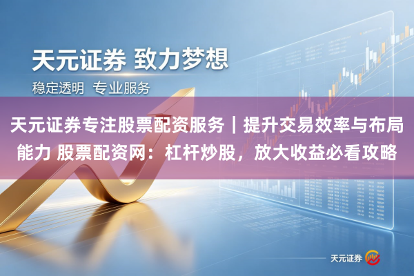 天元证券专注股票配资服务｜提升交易效率与布局能力 股票配资网：杠杆炒股，放大收益必看攻略