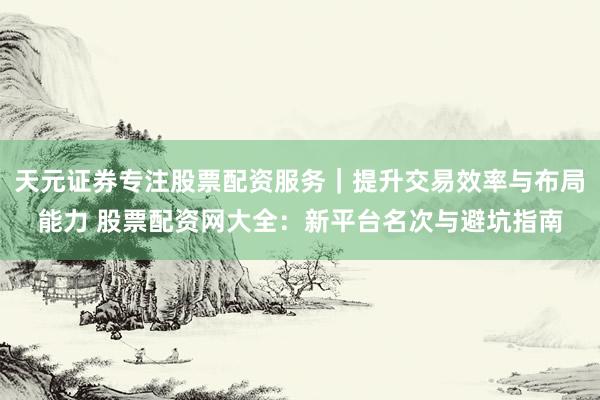 天元证券专注股票配资服务｜提升交易效率与布局能力 股票配资网大全：新平台名次与避坑指南