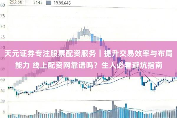 天元证券专注股票配资服务｜提升交易效率与布局能力 线上配资网靠谱吗？生人必看避坑指南