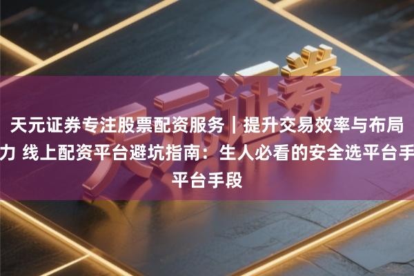 天元证券专注股票配资服务｜提升交易效率与布局能力 线上配资平台避坑指南：生人必看的安全选平台手段