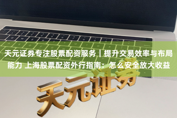 天元证券专注股票配资服务|提升交易效率与布局能力 上海股票配资外行指南:怎么安全放大收益