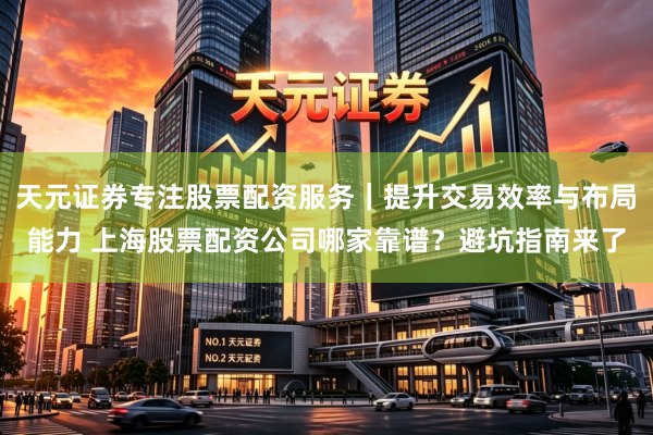 天元证券专注股票配资服务｜提升交易效率与布局能力 上海股票配资公司哪家靠谱？避坑指南来了
