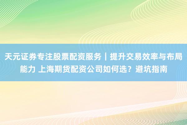 天元证券专注股票配资服务｜提升交易效率与布局能力 上海期货配资公司如何选？避坑指南