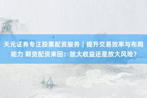 天元证券专注股票配资服务｜提升交易效率与布局能力 期货配资来回：放大收益还是放大风险？