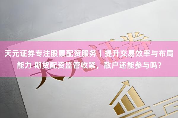 天元证券专注股票配资服务｜提升交易效率与布局能力 期货配资监管收紧，散户还能参与吗？
