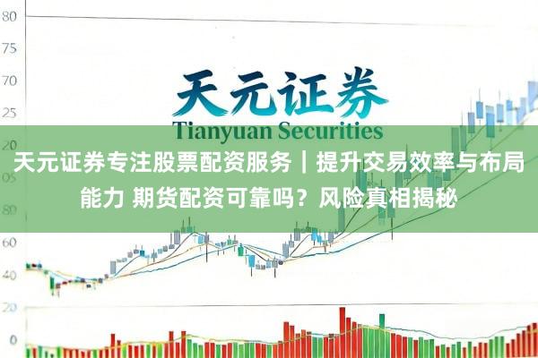 天元证券专注股票配资服务｜提升交易效率与布局能力 期货配资可靠吗？风险真相揭秘