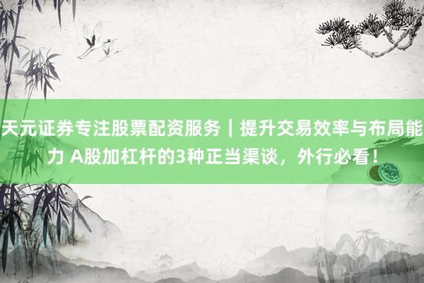 天元证券专注股票配资服务｜提升交易效率与布局能力 A股加杠杆的3种正当渠谈，外行必看！