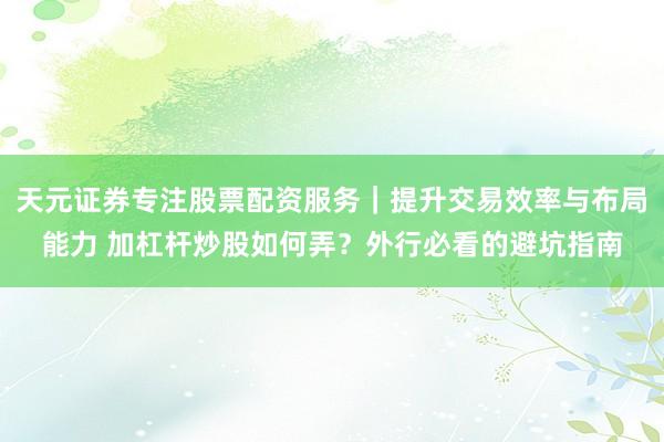 天元证券专注股票配资服务｜提升交易效率与布局能力 加杠杆炒股如何弄？外行必看的避坑指南