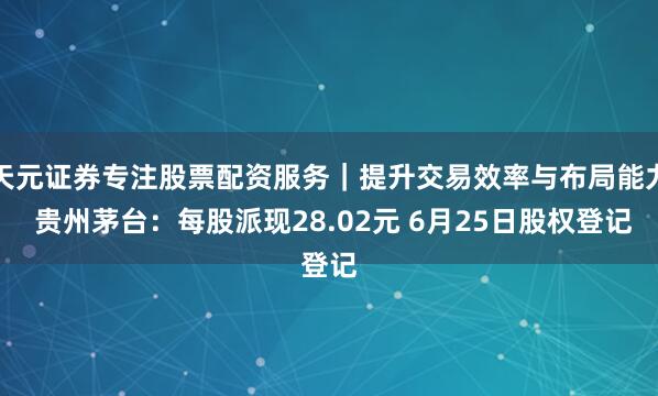 天元证券专注股票配资服务｜提升交易效率与布局能力 贵州茅台：每股派现28.02元 6月25日股权登记