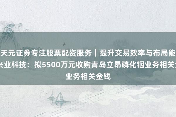 天元证券专注股票配资服务｜提升交易效率与布局能力 兴业科技：拟5500万元收购青岛立昂磷化铟业务相关金钱