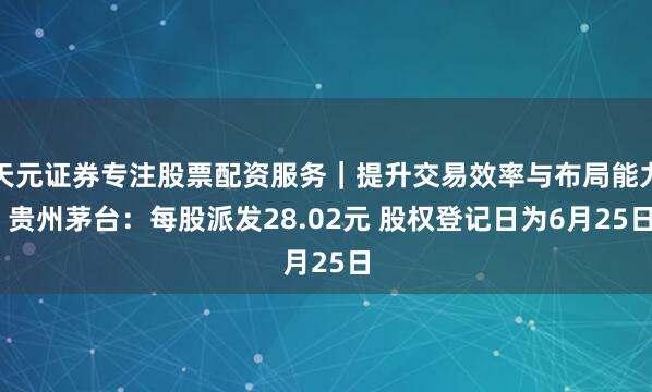 天元证券专注股票配资服务｜提升交易效率与布局能力 贵州茅台：每股派发28.02元 股权登记日为6月25日