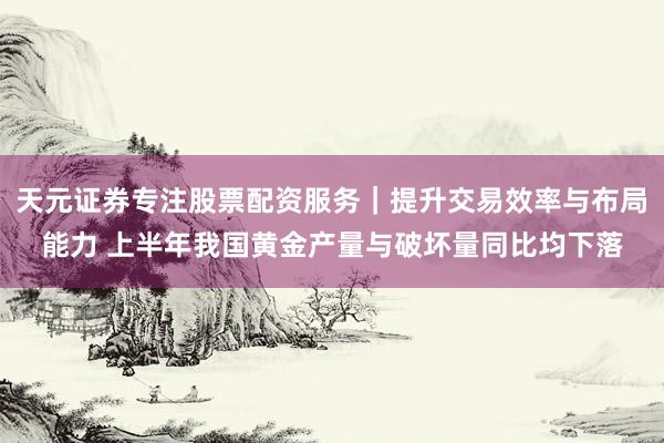 天元证券专注股票配资服务｜提升交易效率与布局能力 上半年我国黄金产量与破坏量同比均下落