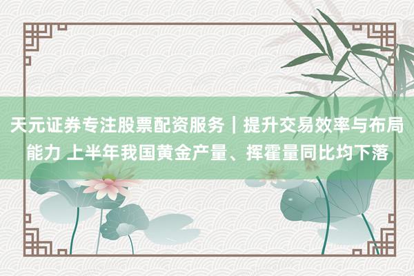 天元证券专注股票配资服务｜提升交易效率与布局能力 上半年我国黄金产量、挥霍量同比均下落