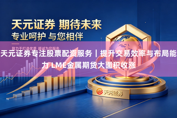 天元证券专注股票配资服务｜提升交易效率与布局能力 LME金属期货大面积收涨