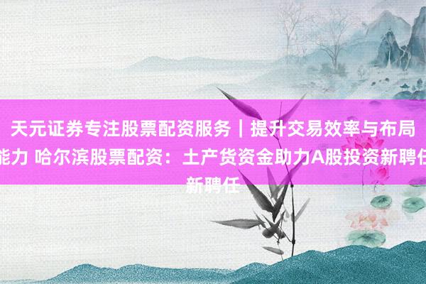 天元证券专注股票配资服务｜提升交易效率与布局能力 哈尔滨股票配资：土产货资金助力A股投资新聘任